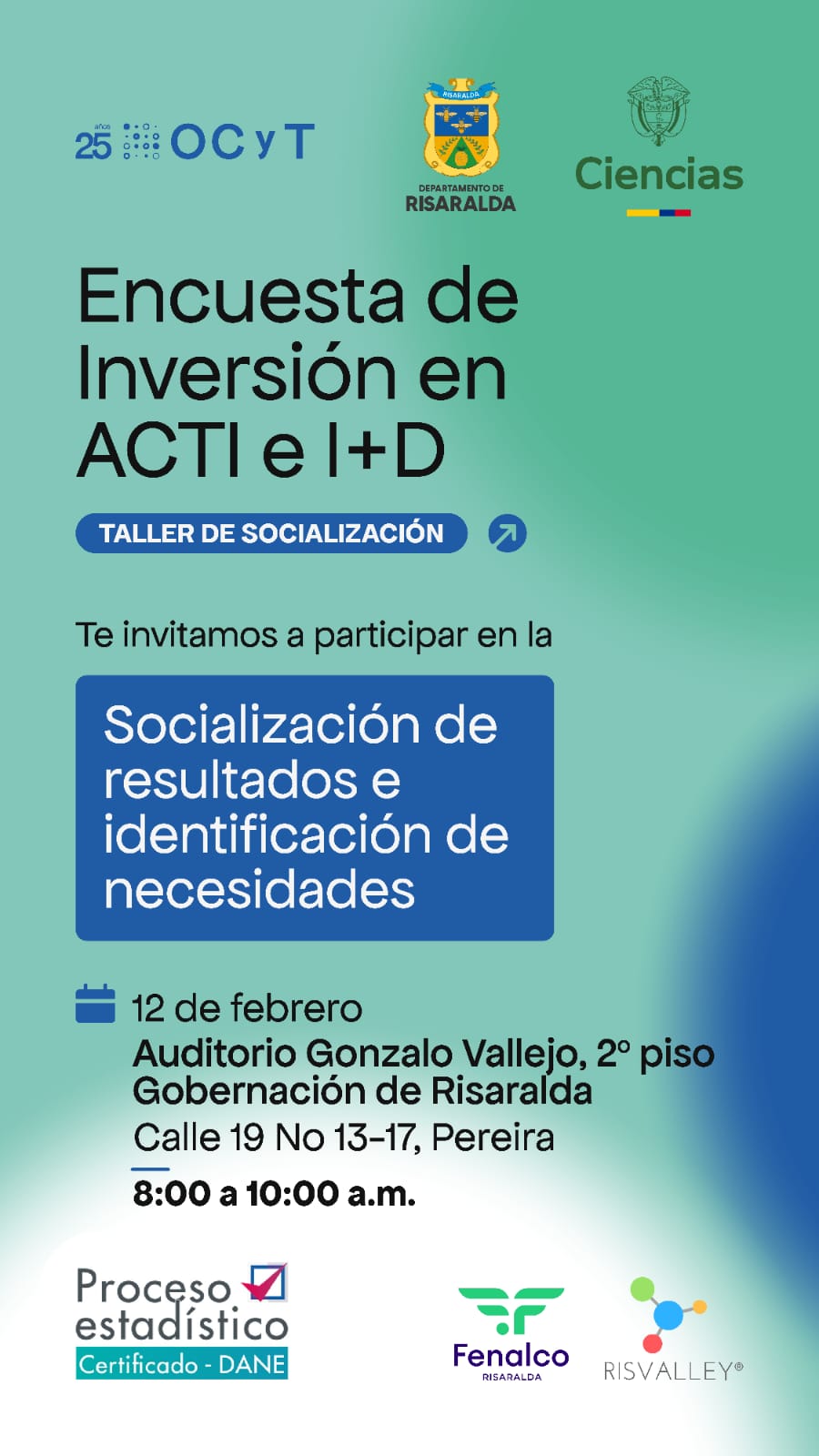 Encuesta de Inversión en Actividades Científicas, Tecnológicas y de Innovación (ACTI) e Investigación y Desarrollo (I+D). Encuesta de Inversión en Actividades Científicas, Tecnológicas y de Innovación (ACTI) e Investigación y Desarrollo (I+D). Información destacada: Título del evento: Taller de socialización de resultados e identificación de necesidades. Fecha: 12 de febrero. Hora: De 8:00 a 10:00 a. m. Lugar: Auditorio Gonzalo Vallejo, ubicado en el segundo piso de la Gobernación de Risaralda, en la dirección Calle 19 No. 13-17, Pereira. Propósito: Compartir los resultados de la encuesta. Identificar necesidades clave en relación con la inversión en actividades científicas y tecnológicas. Organizadores y certificación: Proceso estadístico certificado por el DANE. Con el apoyo de Fenalco Risaralda y RISVALLEY. Cuenta con respaldo del Departamento de Risaralda, OCyT, y el Ministerio de Ciencia, Tecnología e Innovación. Llamado a la acción: ¡No te pierdas esta oportunidad única de participar en el fortalecimiento de la ciencia y la tecnología en nuestra región! Asiste al taller para conocer los resultados de la encuesta y colaborar en la identificación de prioridades y estrategias. Tu participación es clave para construir un futuro basado en la innovación y el desarrollo.